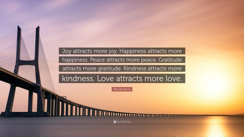 Rhonda Byrne Quote: “Joy attracts more joy. Happiness attracts more happiness. Peace attracts more peace. Gratitude attracts more gratitude. Kindness attracts more kindness. Love attracts more love.”