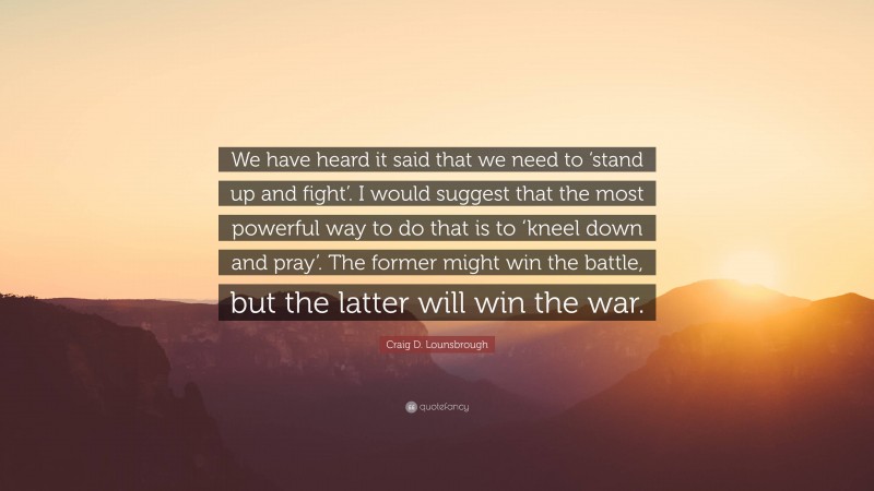 Craig D. Lounsbrough Quote: “We have heard it said that we need to ‘stand up and fight’. I would suggest that the most powerful way to do that is to ‘kneel down and pray’. The former might win the battle, but the latter will win the war.”