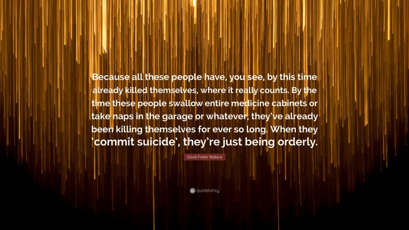 David Foster Wallace Quote: “Because all these people have, you see, by this time already killed themselves, where it really counts. By the time these people swallow entire medicine cabinets or take naps in the garage or whatever, they’ve already been killing themselves for ever so long. When they ‘commit suicide’, they’re just being orderly.”
