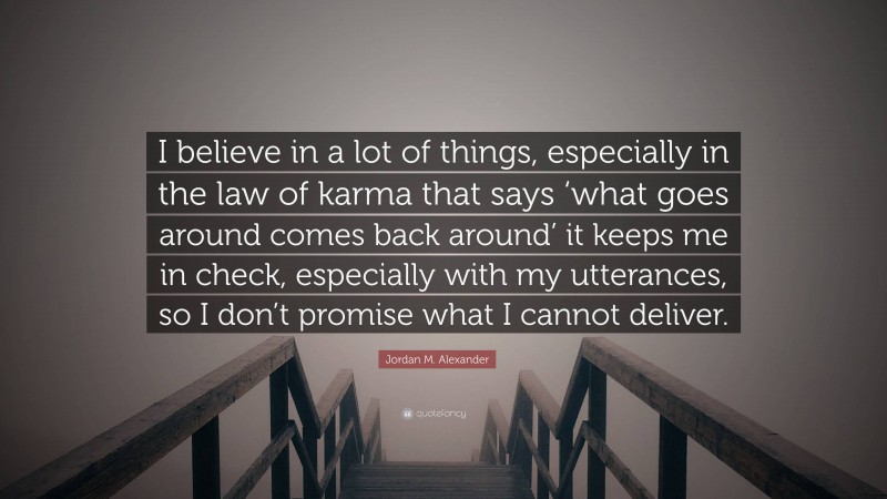 Jordan M. Alexander Quote: “I believe in a lot of things, especially in the law of karma that says ‘what goes around comes back around’ it keeps me in check, especially with my utterances, so I don’t promise what I cannot deliver.”