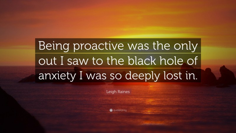 Leigh Raines Quote: “Being proactive was the only out I saw to the black hole of anxiety I was so deeply lost in.”