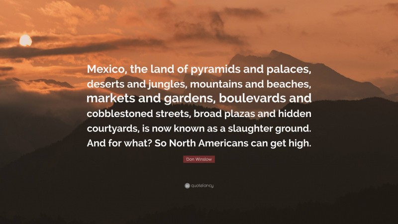 Don Winslow Quote: “Mexico, the land of pyramids and palaces, deserts and jungles, mountains and beaches, markets and gardens, boulevards and cobblestoned streets, broad plazas and hidden courtyards, is now known as a slaughter ground. And for what? So North Americans can get high.”