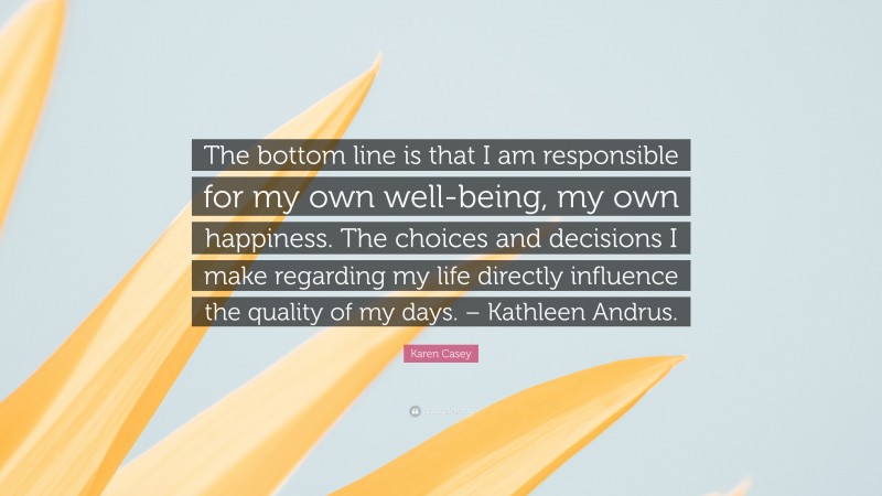 Karen Casey Quote: “The bottom line is that I am responsible for my own well-being, my own happiness. The choices and decisions I make regarding my life directly influence the quality of my days. – Kathleen Andrus.”