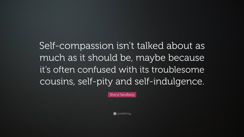 Sheryl Sandberg Quote: “Self-compassion isn’t talked about as much as it should be, maybe because it’s often confused with its troublesome cousins, self-pity and self-indulgence.”