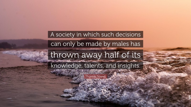 Thomas Sowell Quote: “A society in which such decisions can only be made by males has thrown away half of its knowledge, talents, and insights.”