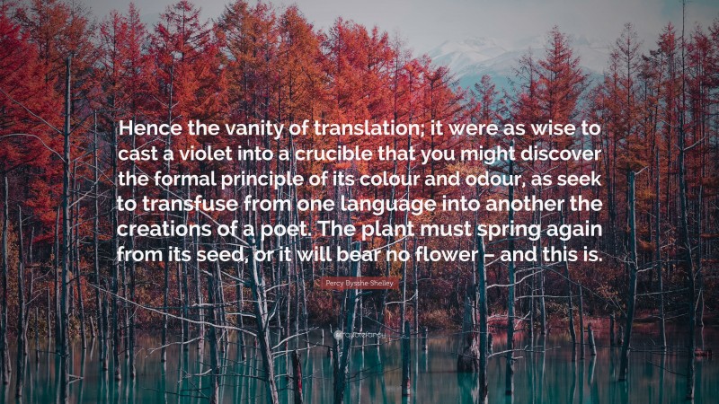 Percy Bysshe Shelley Quote: “Hence the vanity of translation; it were as wise to cast a violet into a crucible that you might discover the formal principle of its colour and odour, as seek to transfuse from one language into another the creations of a poet. The plant must spring again from its seed, or it will bear no flower – and this is.”