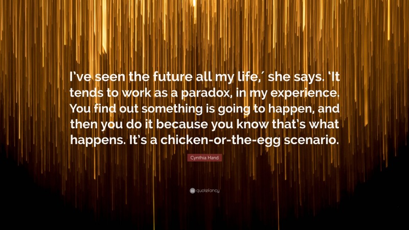 Cynthia Hand Quote: “I’ve seen the future all my life,′ she says. ‘It tends to work as a paradox, in my experience. You find out something is going to happen, and then you do it because you know that’s what happens. It’s a chicken-or-the-egg scenario.”