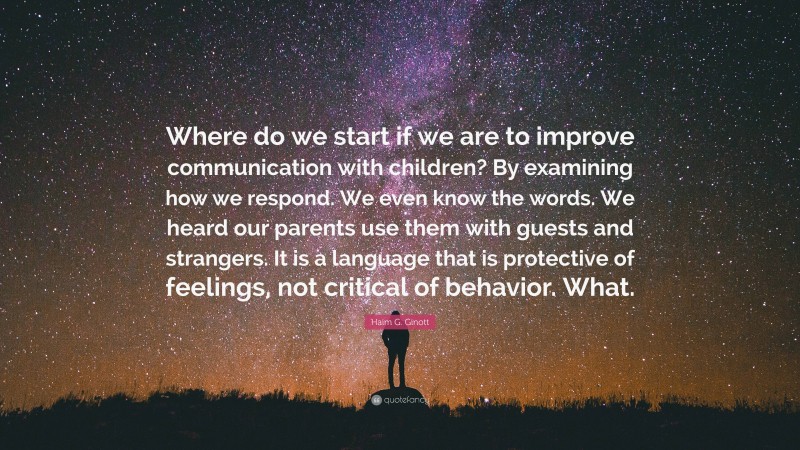 Haim G. Ginott Quote: “Where do we start if we are to improve communication with children? By examining how we respond. We even know the words. We heard our parents use them with guests and strangers. It is a language that is protective of feelings, not critical of behavior. What.”