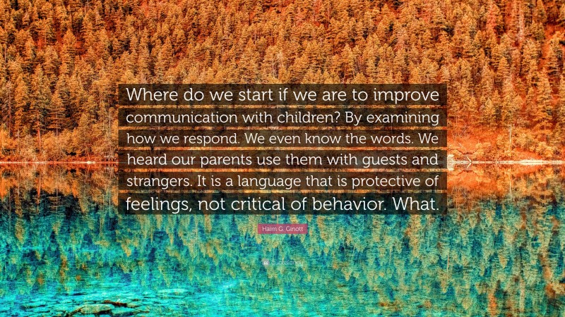 Haim G. Ginott Quote: “Where do we start if we are to improve communication with children? By examining how we respond. We even know the words. We heard our parents use them with guests and strangers. It is a language that is protective of feelings, not critical of behavior. What.”