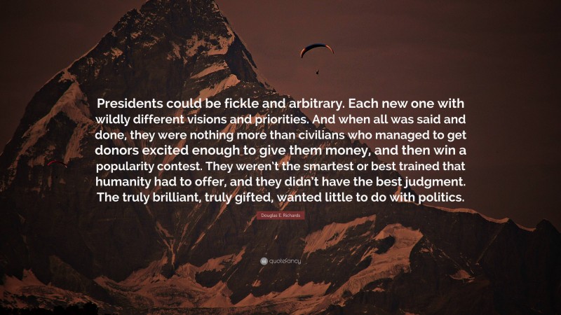 Douglas E. Richards Quote: “Presidents could be fickle and arbitrary. Each new one with wildly different visions and priorities. And when all was said and done, they were nothing more than civilians who managed to get donors excited enough to give them money, and then win a popularity contest. They weren’t the smartest or best trained that humanity had to offer, and they didn’t have the best judgment. The truly brilliant, truly gifted, wanted little to do with politics.”