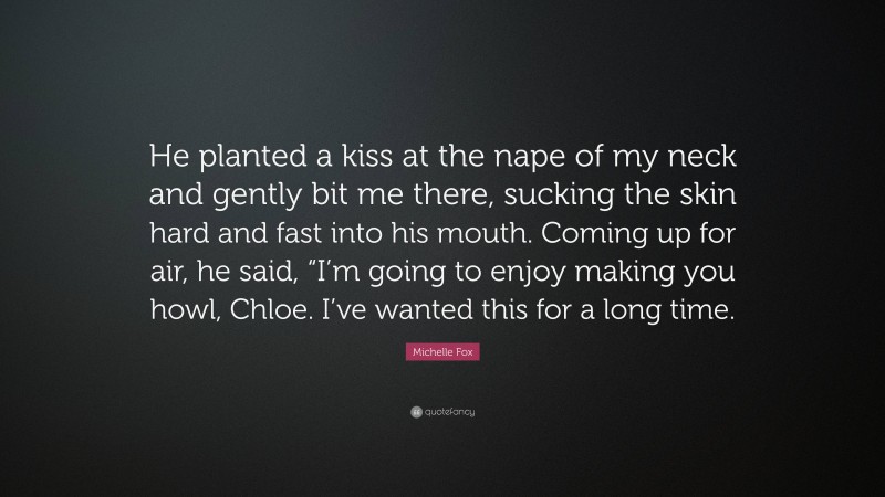 Michelle Fox Quote: “He planted a kiss at the nape of my neck and gently bit me there, sucking the skin hard and fast into his mouth. Coming up for air, he said, “I’m going to enjoy making you howl, Chloe. I’ve wanted this for a long time.”