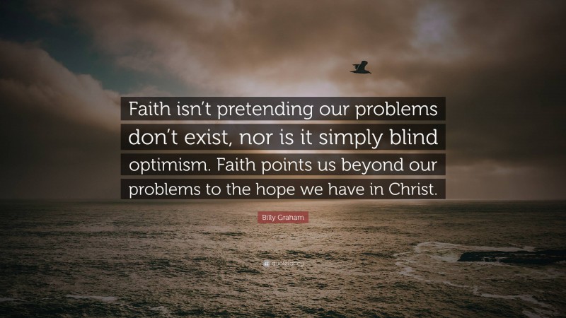 Billy Graham Quote: “Faith isn’t pretending our problems don’t exist, nor is it simply blind optimism. Faith points us beyond our problems to the hope we have in Christ.”