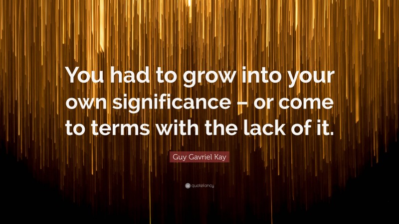 Guy Gavriel Kay Quote: “You had to grow into your own significance – or come to terms with the lack of it.”