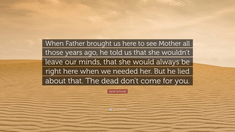 Sarah Schmidt Quote: “When Father brought us here to see Mother all those years ago, he told us that she wouldn’t leave our minds, that she would always be right here when we needed her. But he lied about that. The dead don’t come for you.”