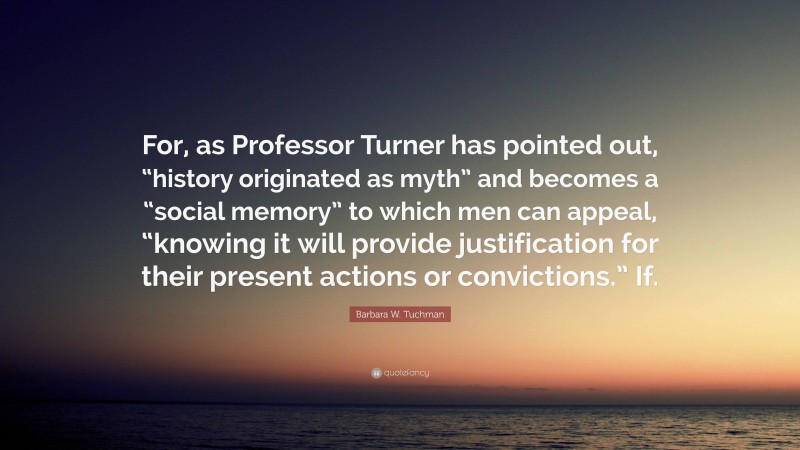 Barbara W. Tuchman Quote: “For, as Professor Turner has pointed out, “history originated as myth” and becomes a “social memory” to which men can appeal, “knowing it will provide justification for their present actions or convictions.” If.”