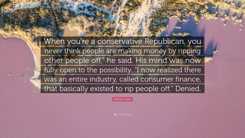 Michael Lewis Quote: “When you’re a conservative Republican, you never think people are making money by ripping other people off,” he said. His mind was now fully open to the possibility. “I now realized there was an entire industry, called consumer finance, that basically existed to rip people off.” Denied.”