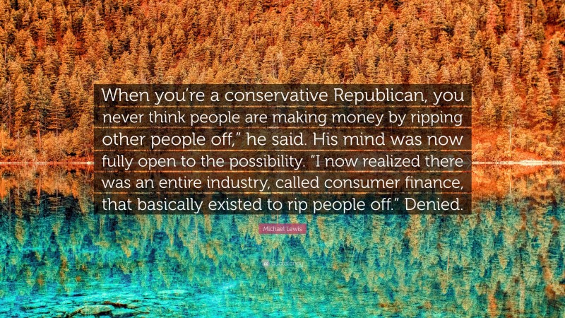 Michael Lewis Quote: “When you’re a conservative Republican, you never think people are making money by ripping other people off,” he said. His mind was now fully open to the possibility. “I now realized there was an entire industry, called consumer finance, that basically existed to rip people off.” Denied.”