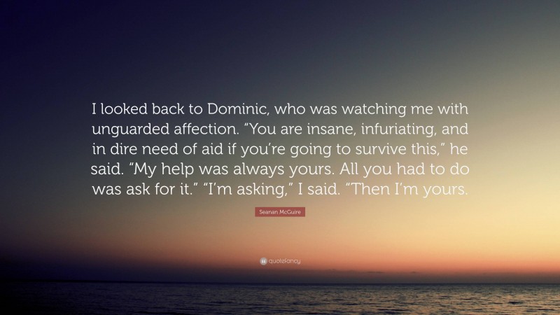 Seanan McGuire Quote: “I looked back to Dominic, who was watching me with unguarded affection. “You are insane, infuriating, and in dire need of aid if you’re going to survive this,” he said. “My help was always yours. All you had to do was ask for it.” “I’m asking,” I said. “Then I’m yours.”