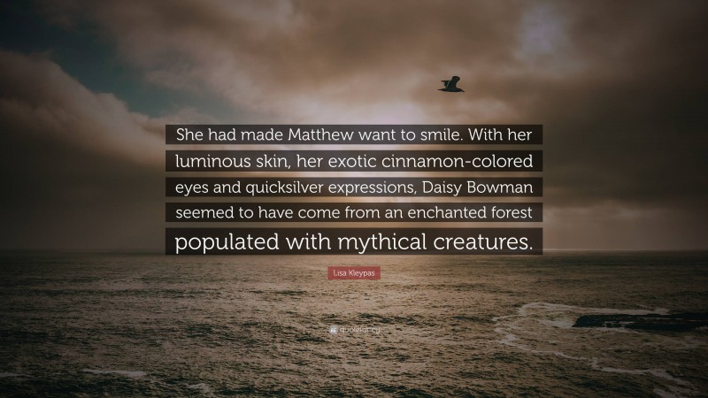 Lisa Kleypas Quote: “She had made Matthew want to smile. With her luminous skin, her exotic cinnamon-colored eyes and quicksilver expressions, Daisy Bowman seemed to have come from an enchanted forest populated with mythical creatures.”