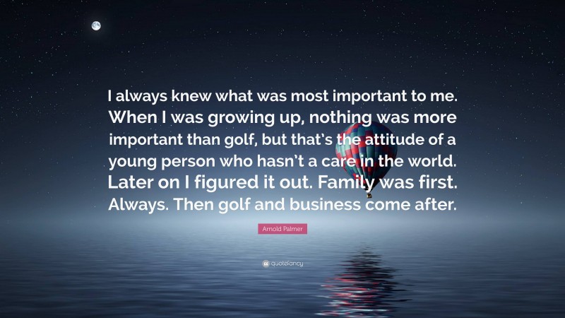 Arnold Palmer Quote: “I always knew what was most important to me. When I was growing up, nothing was more important than golf, but that’s the attitude of a young person who hasn’t a care in the world. Later on I figured it out. Family was first. Always. Then golf and business come after.”