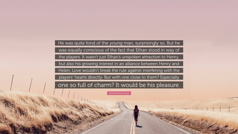 Martha Brockenbrough Quote: “He was quite fond of the young man, surprisingly so. But he was equally conscious of the fact that Ethan stood in way of the players. It wasn’t just Ethan’s unspoken attraction to Henry, but also his growing interest in an alliance between Henry and Helen. Love wouldn’t break the rule against interfering with the players’ hearts directly. But with one close to them? Especially one so full of charm? It would be his pleasure.”