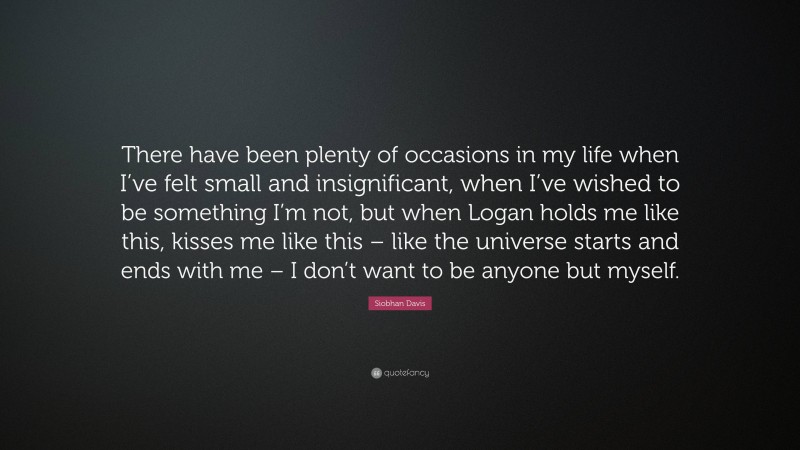 Siobhan Davis Quote: “There have been plenty of occasions in my life when I’ve felt small and insignificant, when I’ve wished to be something I’m not, but when Logan holds me like this, kisses me like this – like the universe starts and ends with me – I don’t want to be anyone but myself.”