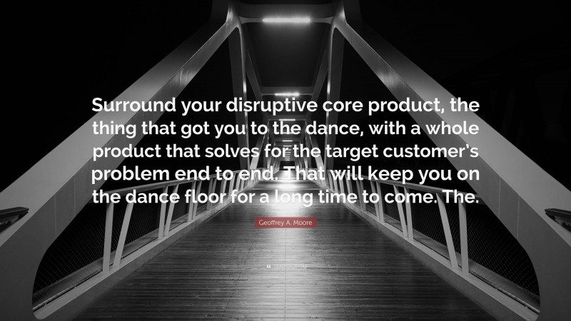 Geoffrey A. Moore Quote: “Surround your disruptive core product, the thing that got you to the dance, with a whole product that solves for the target customer’s problem end to end. That will keep you on the dance floor for a long time to come. The.”