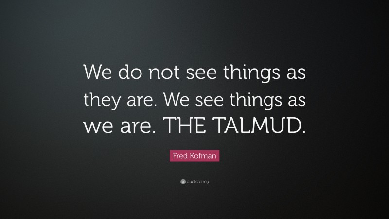 Fred Kofman Quote: “We do not see things as they are. We see things as we are. THE TALMUD.”