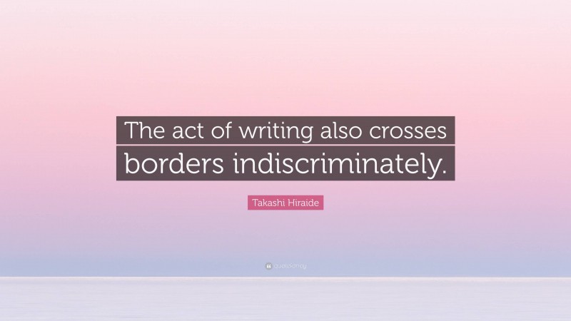 Takashi Hiraide Quote: “The act of writing also crosses borders indiscriminately.”