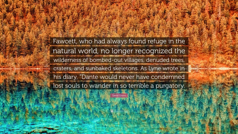 David Grann Quote: “Fawcett, who had always found refuge in the natural world, no longer recognized the wilderness of bombed-out villages, denuded trees, craters, and sunbaked skeletons. As Lyne wrote in his diary, “Dante would never have condemned lost souls to wander in so terrible a purgatory.”