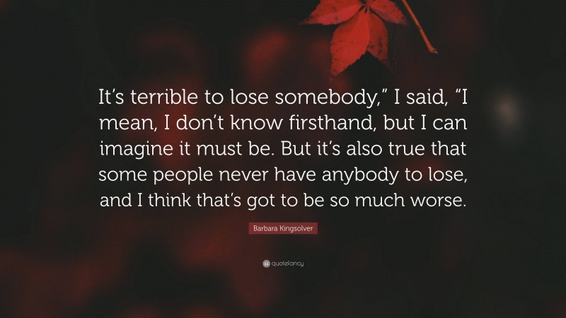 Barbara Kingsolver Quote: “It’s terrible to lose somebody,” I said, “I mean, I don’t know firsthand, but I can imagine it must be. But it’s also true that some people never have anybody to lose, and I think that’s got to be so much worse.”