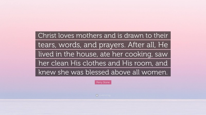 Perry Stone Quote: “Christ loves mothers and is drawn to their tears, words, and prayers. After all, He lived in the house, ate her cooking, saw her clean His clothes and His room, and knew she was blessed above all women.”