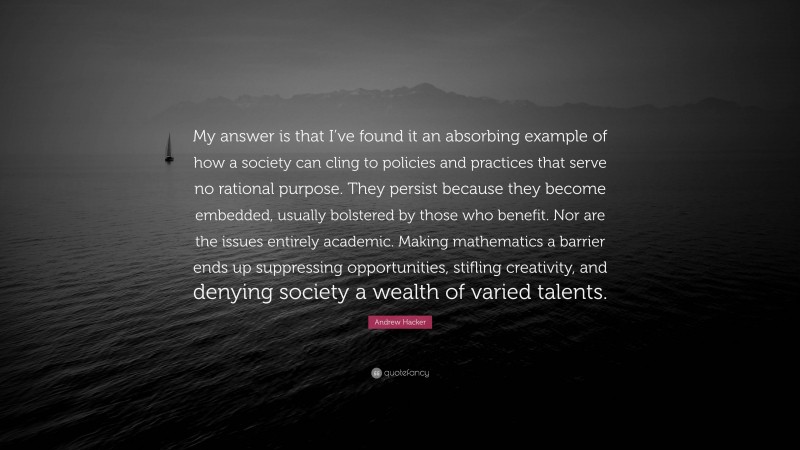 Andrew Hacker Quote: “My answer is that I’ve found it an absorbing example of how a society can cling to policies and practices that serve no rational purpose. They persist because they become embedded, usually bolstered by those who benefit. Nor are the issues entirely academic. Making mathematics a barrier ends up suppressing opportunities, stifling creativity, and denying society a wealth of varied talents.”