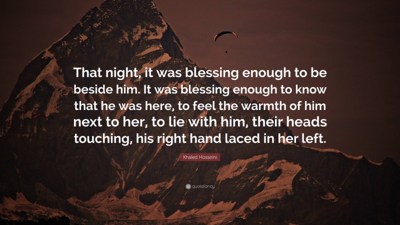 Khaled Hosseini Quote: “That night, it was blessing enough to be beside him. It was blessing enough to know that he was here, to feel the warmth of him next to her, to lie with him, their heads touching, his right hand laced in her left.”