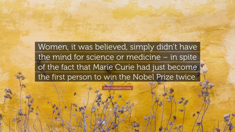 Molly Caldwell Crosby Quote: “Women, it was believed, simply didn’t have the mind for science or medicine – in spite of the fact that Marie Curie had just become the first person to win the Nobel Prize twice.”