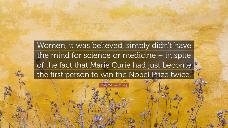 Molly Caldwell Crosby Quote: “Women, it was believed, simply didn’t have the mind for science or medicine – in spite of the fact that Marie Curie had just become the first person to win the Nobel Prize twice.”