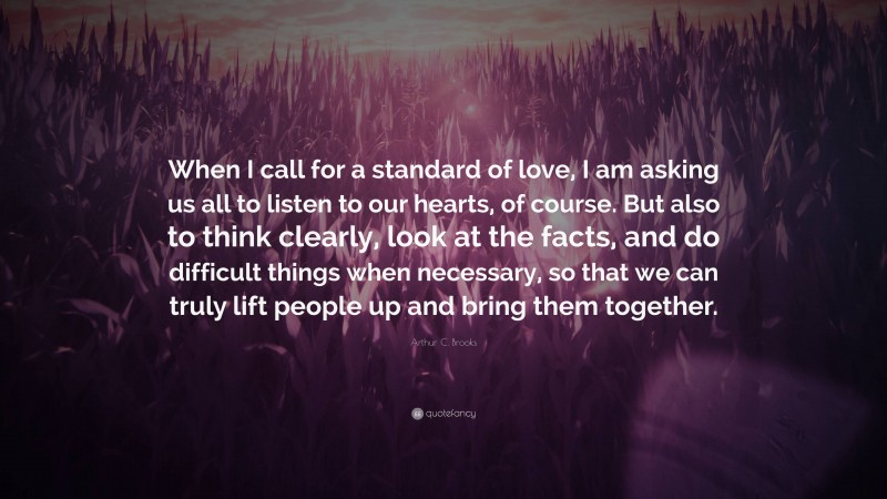 Arthur C. Brooks Quote: “When I call for a standard of love, I am asking us all to listen to our hearts, of course. But also to think clearly, look at the facts, and do difficult things when necessary, so that we can truly lift people up and bring them together.”