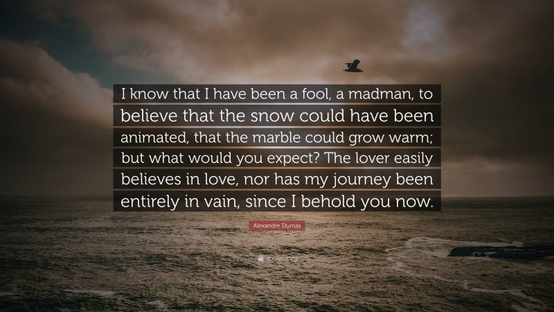 Alexandre Dumas Quote: “I know that I have been a fool, a madman, to believe that the snow could have been animated, that the marble could grow warm; but what would you expect? The lover easily believes in love, nor has my journey been entirely in vain, since I behold you now.”