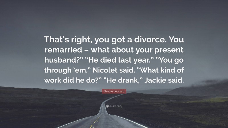 Elmore Leonard Quote: “That’s right, you got a divorce. You remarried – what about your present husband?” “He died last year.” “You go through ’em,” Nicolet said. “What kind of work did he do?” “He drank,” Jackie said.”