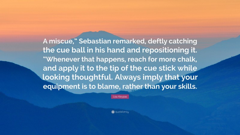 Lisa Kleypas Quote: “A miscue,” Sebastian remarked, deftly catching the cue ball in his hand and repositioning it. “Whenever that happens, reach for more chalk, and apply it to the tip of the cue stick while looking thoughtful. Always imply that your equipment is to blame, rather than your skills.”