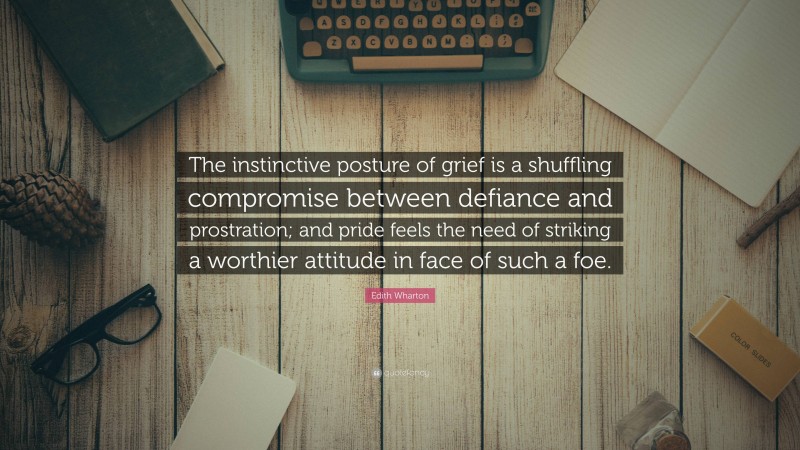 Edith Wharton Quote: “The instinctive posture of grief is a shuffling compromise between defiance and prostration; and pride feels the need of striking a worthier attitude in face of such a foe.”