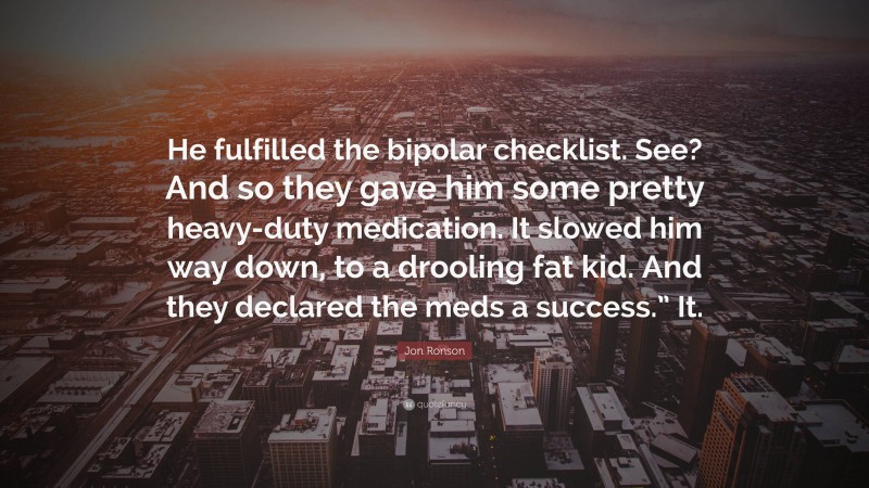 Jon Ronson Quote: “He fulfilled the bipolar checklist. See? And so they gave him some pretty heavy-duty medication. It slowed him way down, to a drooling fat kid. And they declared the meds a success.” It.”