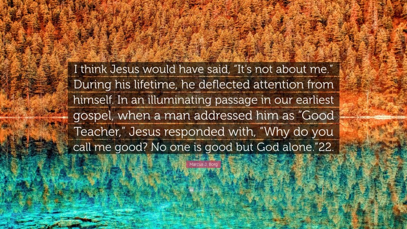 Marcus J. Borg Quote: “I think Jesus would have said, “It’s not about me.” During his lifetime, he deflected attention from himself. In an illuminating passage in our earliest gospel, when a man addressed him as “Good Teacher,” Jesus responded with, “Why do you call me good? No one is good but God alone.”22.”