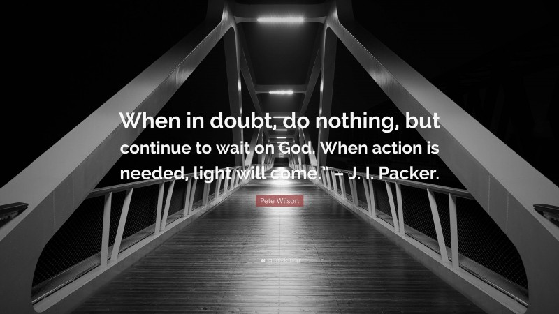 Pete Wilson Quote: “When in doubt, do nothing, but continue to wait on God. When action is needed, light will come.” – J. I. Packer.”