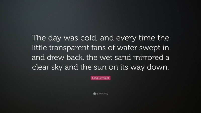 Gina Berriault Quote: “The day was cold, and every time the little transparent fans of water swept in and drew back, the wet sand mirrored a clear sky and the sun on its way down.”