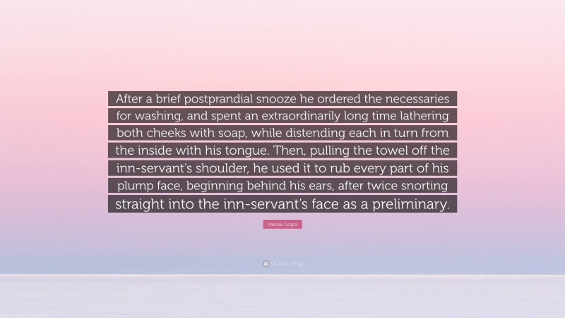 Nikolai Gogol Quote: “After a brief postprandial snooze he ordered the necessaries for washing, and spent an extraordinarily long time lathering both cheeks with soap, while distending each in turn from the inside with his tongue. Then, pulling the towel off the inn-servant’s shoulder, he used it to rub every part of his plump face, beginning behind his ears, after twice snorting straight into the inn-servant’s face as a preliminary.”