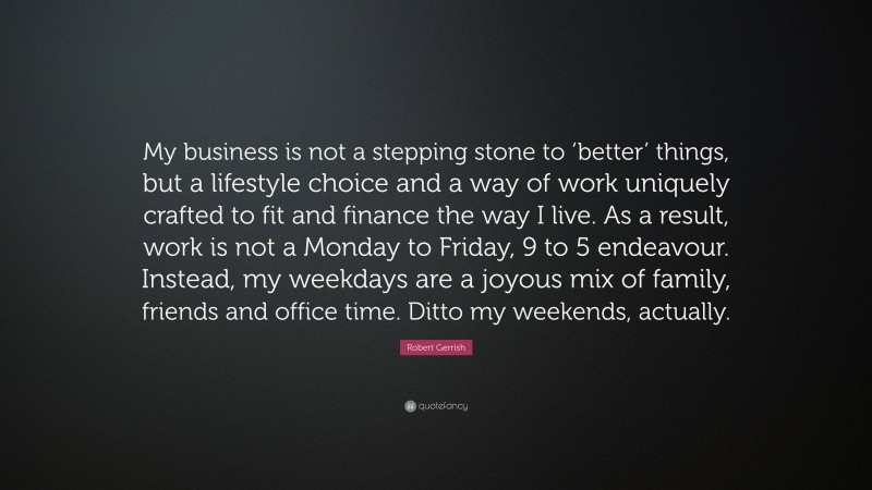 Robert Gerrish Quote: “My business is not a stepping stone to ‘better’ things, but a lifestyle choice and a way of work uniquely crafted to fit and finance the way I live. As a result, work is not a Monday to Friday, 9 to 5 endeavour. Instead, my weekdays are a joyous mix of family, friends and office time. Ditto my weekends, actually.”