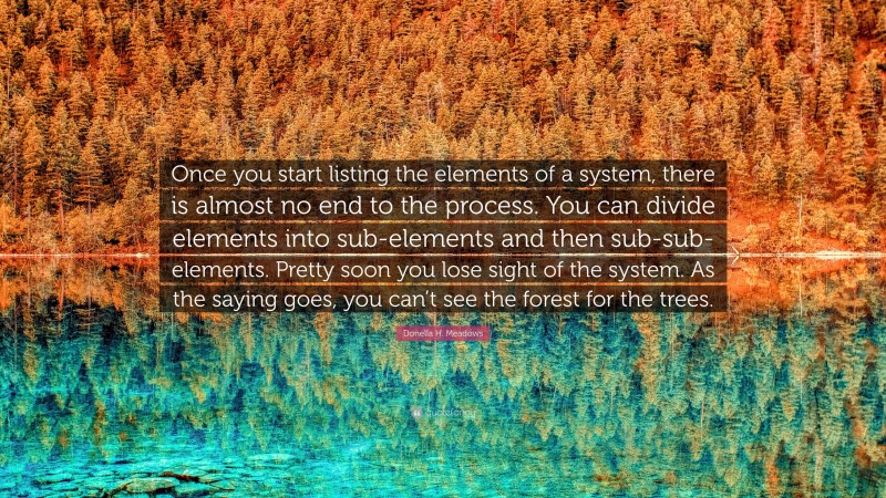 Donella H. Meadows Quote: “Once you start listing the elements of a system, there is almost no end to the process. You can divide elements into sub-elements and then sub-sub-elements. Pretty soon you lose sight of the system. As the saying goes, you can’t see the forest for the trees.”