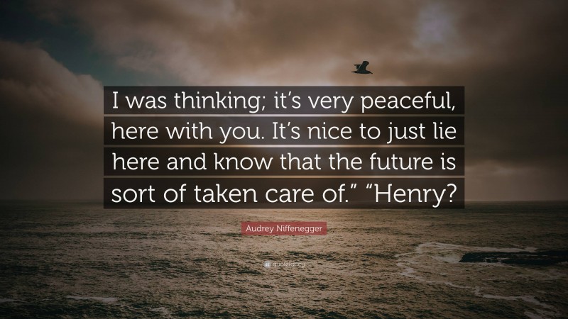 Audrey Niffenegger Quote: “I was thinking; it’s very peaceful, here with you. It’s nice to just lie here and know that the future is sort of taken care of.” “Henry?”