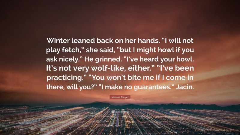 Marissa Meyer Quote: “Winter leaned back on her hands. “I will not play fetch,” she said, “but I might howl if you ask nicely.” He grinned. “I’ve heard your howl. It’s not very wolf-like, either.” “I’ve been practicing.” “You won’t bite me if I come in there, will you?” “I make no guarantees.” Jacin.”